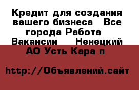 Кредит для создания вашего бизнеса - Все города Работа » Вакансии   . Ненецкий АО,Усть-Кара п.